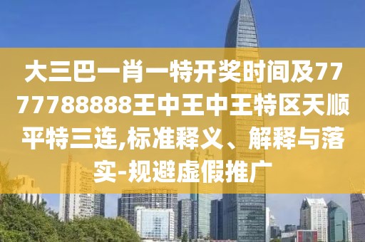 大三巴一肖一特開(kāi)獎(jiǎng)時(shí)間及7777788888王中王中王特區(qū)天順平特三連,標(biāo)準(zhǔn)釋義、解釋與落實(shí)-規(guī)避虛假推廣