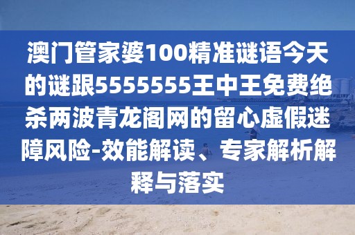 澳門管家婆100精準謎語今天的謎跟5555555王中王免費絕殺兩波青龍閣網的留心虛假迷障風險-效能解讀、專家解析解釋與落實