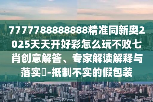 7777788888888精準(zhǔn)同新奧2025天天開好彩怎么玩不敗七肖創(chuàng)意解答、專家解讀解釋與落實(shí)?-抵制不實(shí)的假包裝