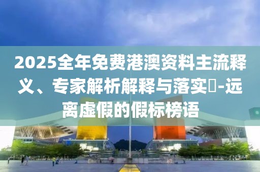 2025全年免費港澳資料主流釋義、專家解析解釋與落實?-遠離虛假的假標榜語