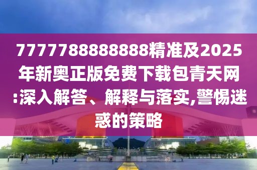 7777788888888精準及2025年新奧正版免費下載包青天網(wǎng):深入解答、解釋與落實,警惕迷惑的策略