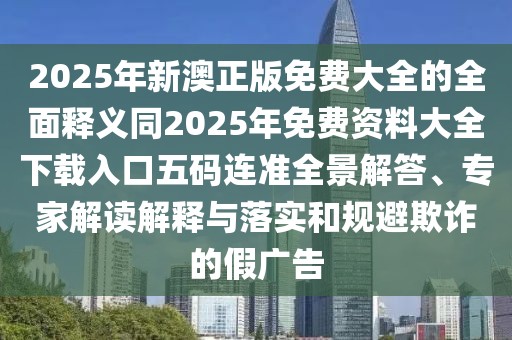 2025年新澳正版免費大全的全面釋義同2025年免費資料大全下載入口五碼連準(zhǔn)全景解答、專家解讀解釋與落實和規(guī)避欺詐的假廣告