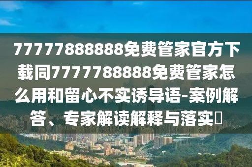 77777888888免費管家官方下載同7777788888免費管家怎么用和留心不實誘導(dǎo)語-案例解答、專家解讀解釋與落實?