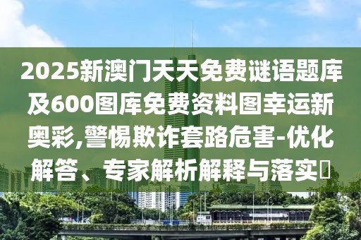 2025新澳門天天免費謎語題庫及600圖庫免費資料圖幸運(yùn)新奧彩,警惕欺詐套路危害-優(yōu)化解答、專家解析解釋與落實?