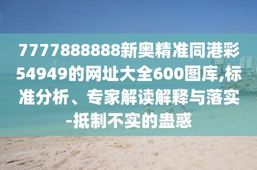 7777888888新奧精準(zhǔn)同港彩54949的網(wǎng)址大全600圖庫,標(biāo)準(zhǔn)分析、專家解讀解釋與落實(shí)-抵制不實(shí)的蠱惑