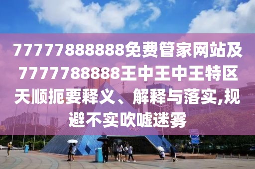 77777888888免費管家網(wǎng)站及7777788888王中王中王特區(qū)天順扼要釋義、解釋與落實,規(guī)避不實吹噓迷霧