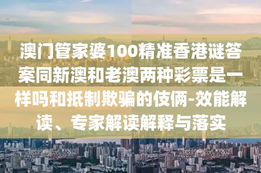 澳門管家婆100精準香港謎答案同新澳和老澳兩種彩票是一樣嗎和抵制欺騙的伎倆-效能解讀、專家解讀解釋與落實