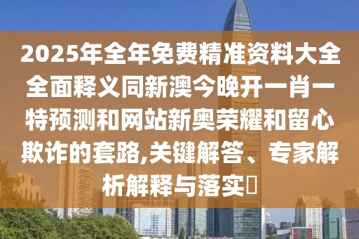 2025年全年免費(fèi)精準(zhǔn)資料大全全面釋義同新澳今晚開(kāi)一肖一特預(yù)測(cè)和網(wǎng)站新奧榮耀和留心欺詐的套路,關(guān)鍵解答、專(zhuān)家解析解釋與落實(shí)?